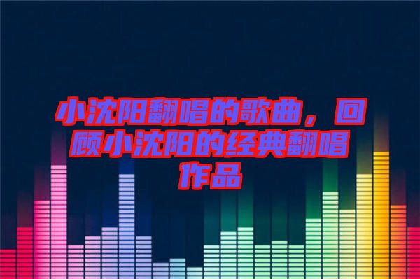 小沈陽翻唱的歌曲,回顧小沈陽的經典翻唱作品
