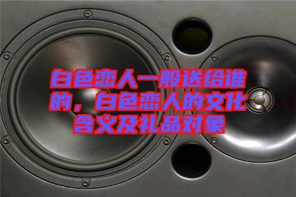 白色戀人一般送給誰的，白色戀人的文化含義及禮品對象