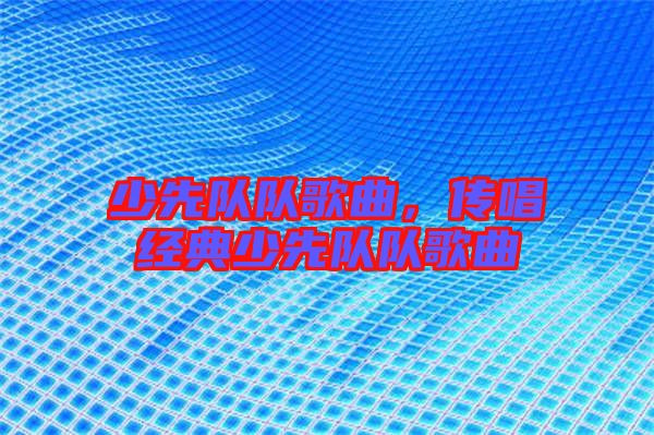 少先隊(duì)隊(duì)歌曲，傳唱經(jīng)典少先隊(duì)隊(duì)歌曲