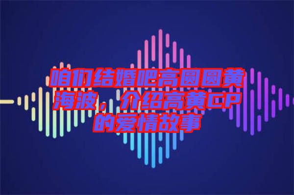 咱們結婚吧高圓圓黃海波,介紹高黃CP的愛情故事