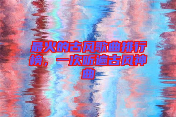 最火的古風歌曲排行榜,一次聽遍古風神曲