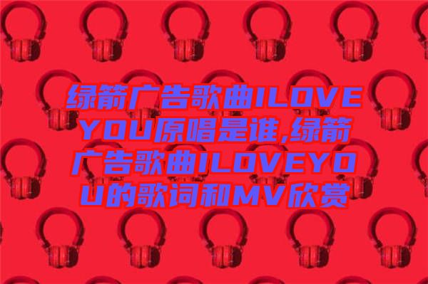 綠箭廣告歌曲ILOVEYOU原唱是誰,綠箭廣告歌曲ILOVEYOU的歌詞和MV欣賞