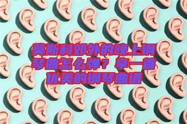 莫斯科郊外的晚上鋼琴曲怎么彈？享一首優(yōu)美的鋼琴曲譜