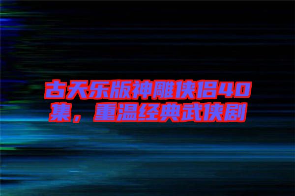 古天樂版神雕俠侶40集,重溫經典武俠劇