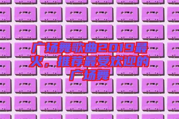 廣場(chǎng)舞歌曲2019最火,推薦最受歡迎的廣場(chǎng)舞