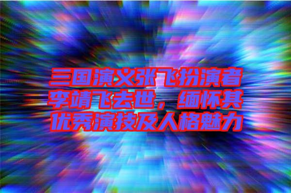 三國演義張飛扮演者李靖飛去世，緬懷其優(yōu)秀演技及人格魅力