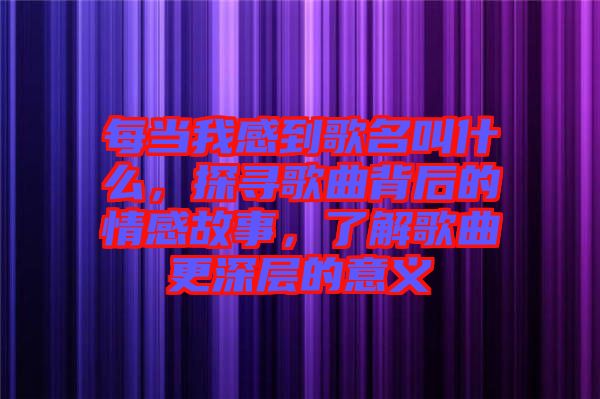 每當(dāng)我感到歌名叫什么,探尋歌曲背后的情感故事,了解歌曲更深層的意義
