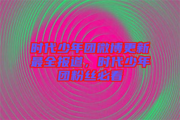 時代少年團微博更新最全報道,時代少年團粉絲必看