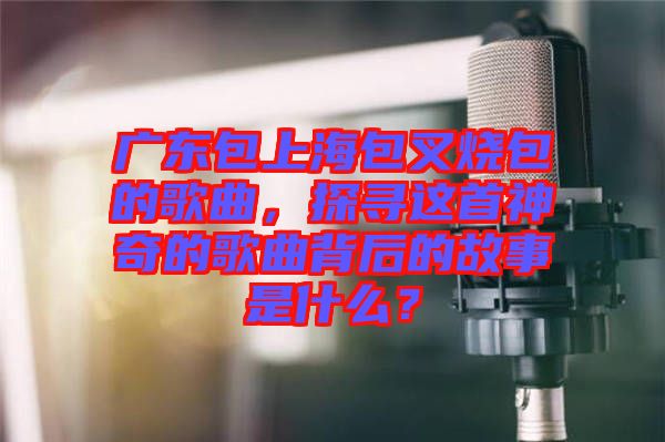 廣東包上海包叉燒包的歌曲,探尋這首神奇的歌曲背后的故事是什么?