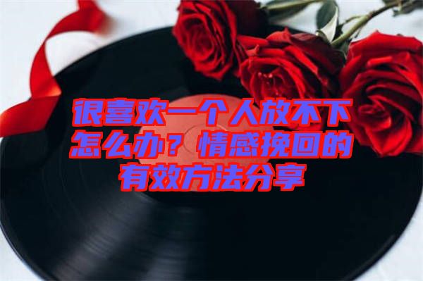 很喜歡一個人放不下怎么辦?情感挽回的有效方法分享