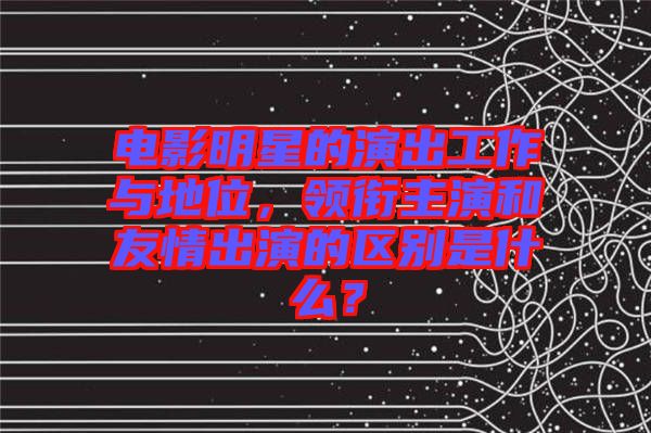 電影明星的演出工作與地位,領銜主演和友情出演的區別是什么?