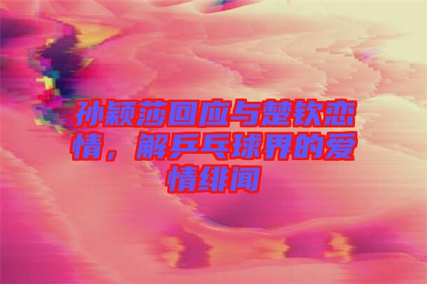 孫穎莎回應與楚欽戀情,解乒乓球界的愛情緋聞