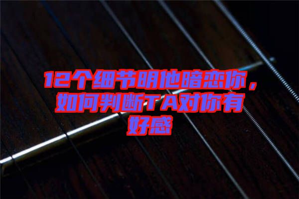 12個細節明他暗戀你，如何判斷TA對你有好感