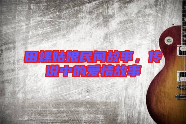 田螺姑娘民間故事,傳說(shuō)中的愛(ài)情故事