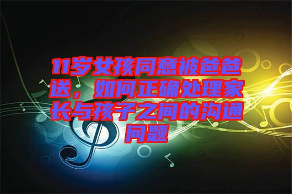 11歲女孩同意被爸爸送,如何正確處理家長與孩子之間的溝通問題