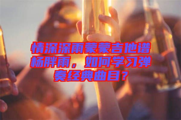 情深深雨蒙蒙吉他譜楊胖雨,如何學習彈奏經(jīng)典曲目?