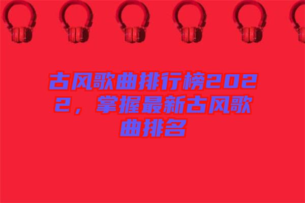 古風(fēng)歌曲排行榜2022,掌握最新古風(fēng)歌曲排名