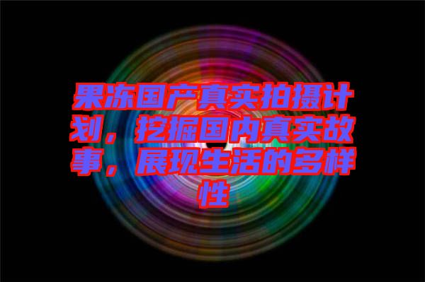 果凍國產(chǎn)真實拍攝計劃,挖掘國內真實故事,展現(xiàn)生活的多樣性