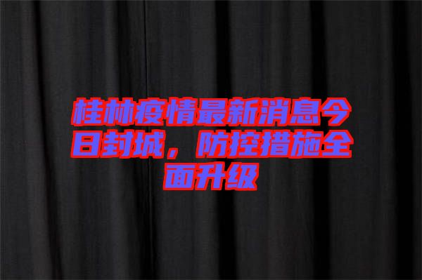 桂林疫情最新消息今日封城,防控措施全面升級