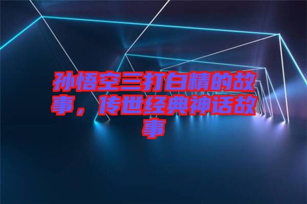 孫悟空三打白精的故事,傳世經典神話故事