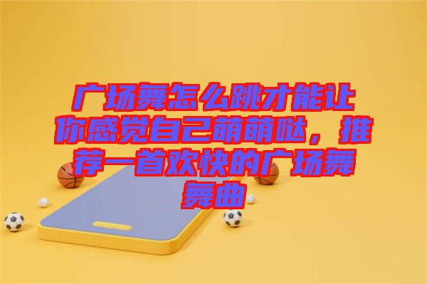 廣場舞怎么跳才能讓你感覺自己萌萌噠,推薦一首歡快的廣場舞舞曲