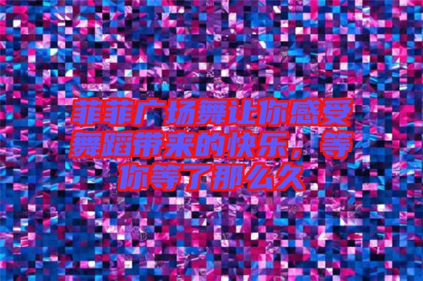 菲菲廣場舞讓你感受舞蹈帶來的快樂，等你等了那么久