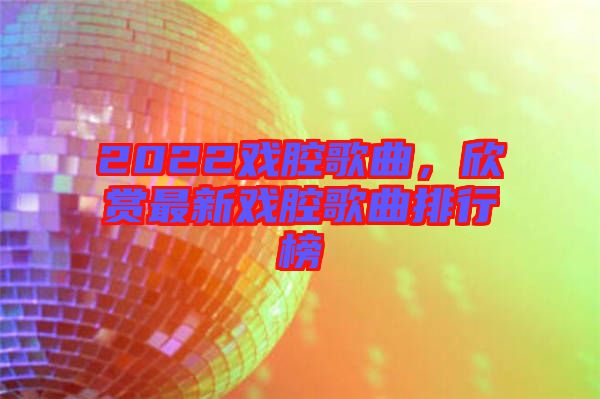 2022戲腔歌曲,欣賞最新戲腔歌曲排行榜