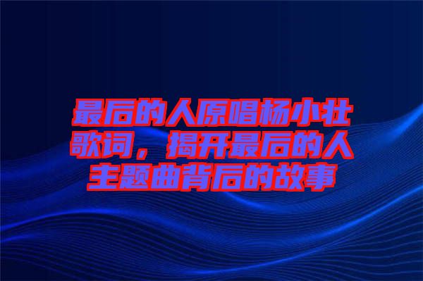 最后的人原唱楊小壯歌詞，揭開最后的人主題曲背后的故事