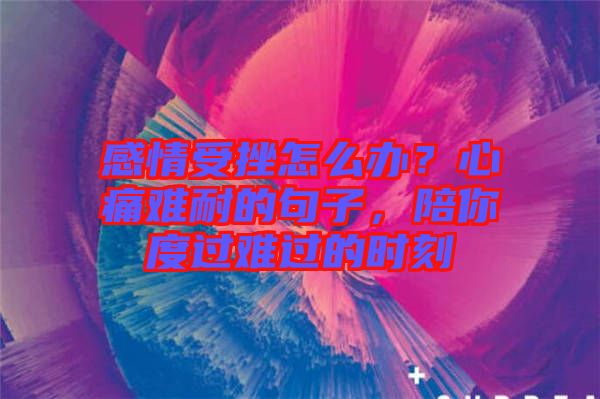 感情受挫怎么辦?心痛難耐的句子,陪你度過難過的時刻