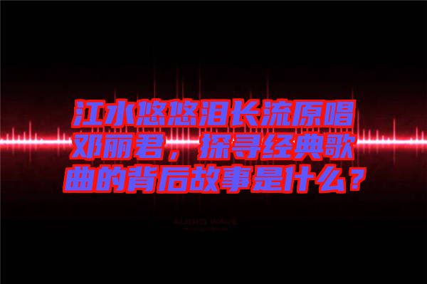 江水悠悠淚長流原唱鄧麗君,探尋經典歌曲的背后故事是什么?
