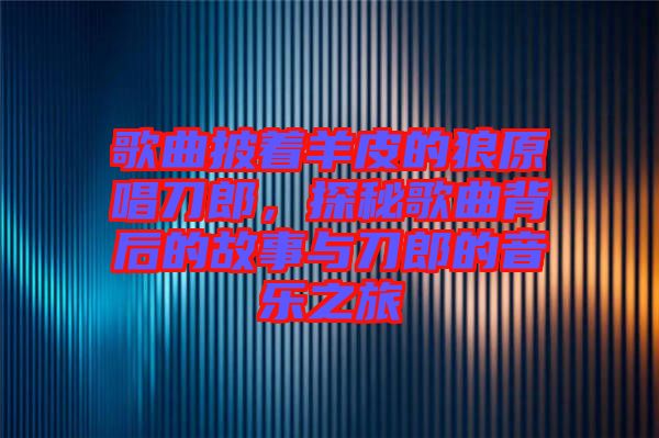 歌曲披著羊皮的狼原唱刀郎,探秘歌曲背后的故事與刀郎的音樂之旅
