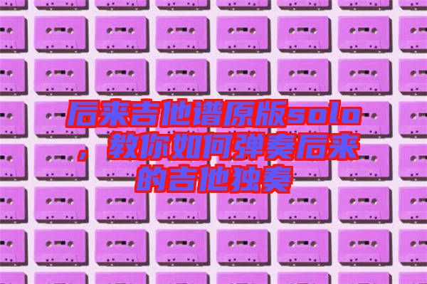 后來(lái)吉他譜原版solo,教你如何彈奏后來(lái)的吉他獨(dú)奏