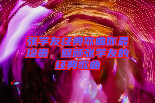 張學(xué)友經(jīng)典歌曲你最珍貴,回顧張學(xué)友的經(jīng)典歌曲