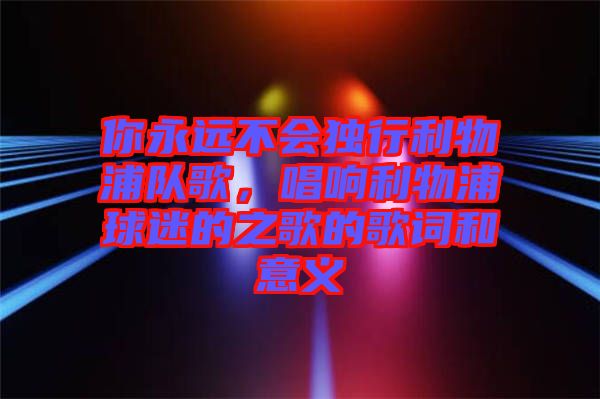 你永遠不會獨行利物浦隊歌，唱響利物浦球迷的之歌的歌詞和意義