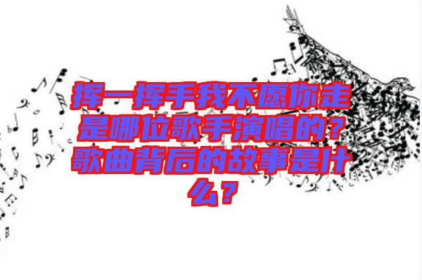 揮一揮手我不愿你走是哪位歌手演唱的?歌曲背后的故事是什么?