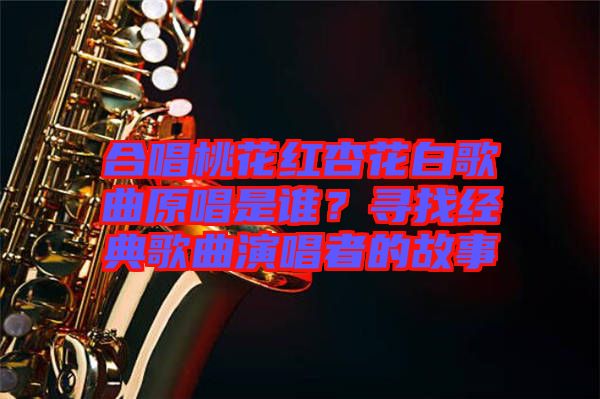 合唱桃花紅杏花白歌曲原唱是誰?尋找經典歌曲演唱者的故事