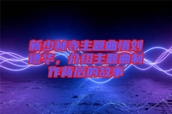 新少林寺主題曲悟劉德華，介紹主題曲制作背后的故事