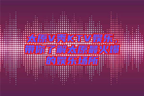 太原V秀KTV娛樂,帶你了解太原最火爆的娛樂場(chǎng)所