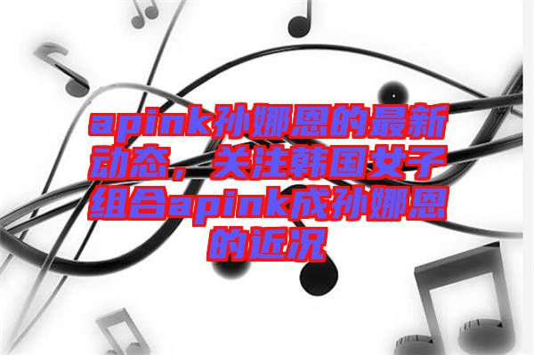apink孫娜恩的最新動態,關注韓國女子組合apink成孫娜恩的近況
