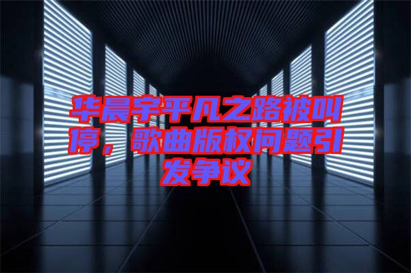 華晨宇平凡之路被叫停,歌曲版權問題引發爭議