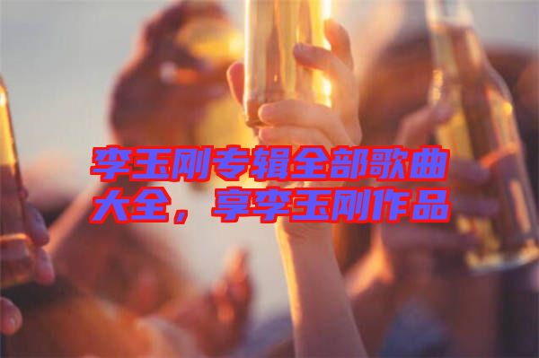 李玉剛專輯全部歌曲大全,享李玉剛作品