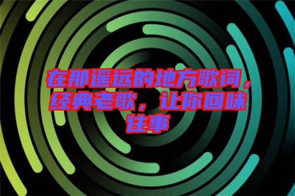 在那遙遠的地方歌詞,經典老歌,讓你回味往事