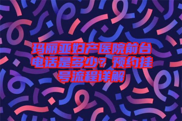 瑪麗亞婦產(chǎn)醫(yī)院前臺電話是多少?預(yù)約掛號流程詳解