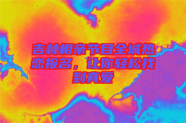 吉林相親節目全城熱戀報名，讓你輕松找到真愛