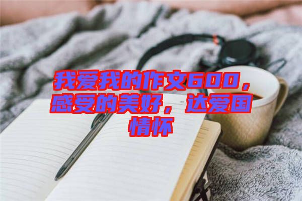 我愛我的作文600，感受的美好，達(dá)愛國情懷