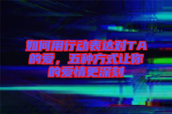 如何用行動表達(dá)對TA的愛,五種方式讓你的愛情更深刻