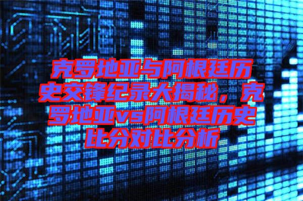 克羅地亞與阿根廷歷史交鋒紀(jì)錄大揭秘,克羅地亞vs阿根廷歷史比分對(duì)比分析