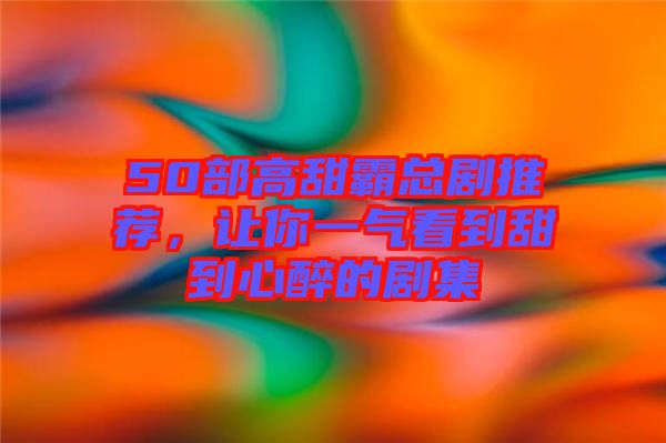 50部高甜霸總劇推薦，讓你一氣看到甜到心醉的劇集