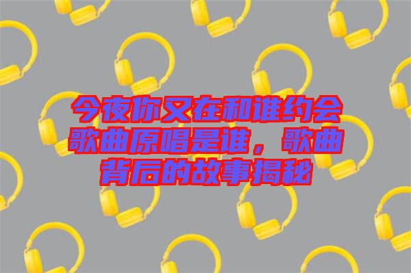 今夜你又在和誰約會歌曲原唱是誰，歌曲背后的故事揭秘