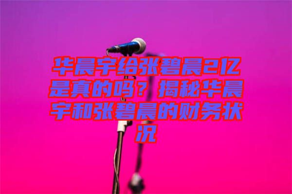 華晨宇給張碧晨2億是真的嗎?揭秘華晨宇和張碧晨的財務(wù)狀況